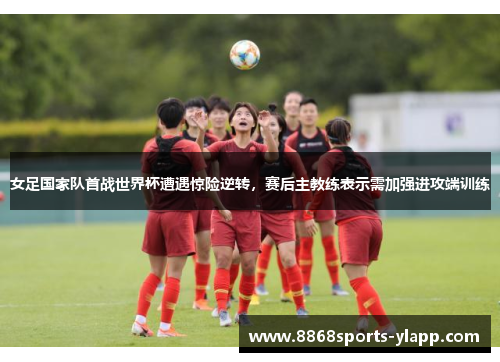 女足国家队首战世界杯遭遇惊险逆转，赛后主教练表示需加强进攻端训练