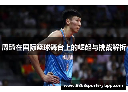 周琦在国际篮球舞台上的崛起与挑战解析