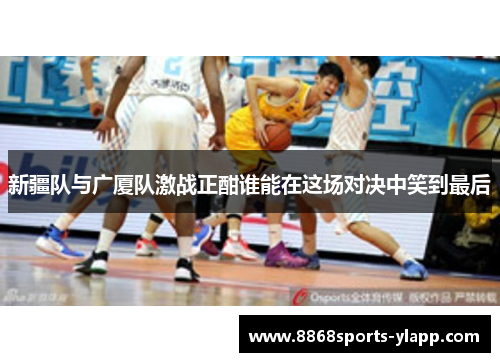 新疆队与广厦队激战正酣谁能在这场对决中笑到最后
