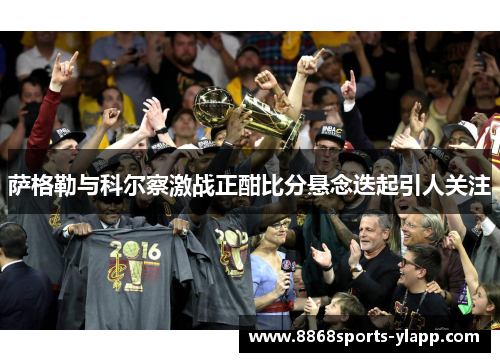 萨格勒与科尔察激战正酣比分悬念迭起引人关注